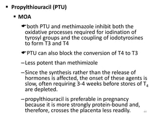  Propylthiouracil (PTU)
 MOA
both PTU and methimazole inhibit both the
oxidative processes required for iodination of
tyrosyl groups and the coupling of iodotyrosines
to form T3 and T4
PTU can also block the conversion of T4 to T3
–Less potent than methimizole
–Since the synthesis rather than the release of
hormones is affected, the onset of these agents is
slow, often requiring 3-4 weeks before stores of T4
are depleted.
–propylthiouracil is preferable in pregnancy
because it is more strongly protein-bound and,
therefore, crosses the placenta less readily. 44
 