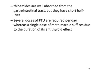 – thioamides are well absorbed from the
gastrointestinal tract, but they have short half-
lives
– Several doses of PTU are required per day,
whereas a single dose of methimazole suffices due
to the duration of its antithyroid effect
45
 