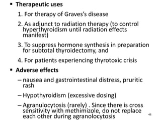  Therapeutic uses
1. For therapy of Graves’s disease
2. As adjunct to radiation therapy (to control
hyperthyroidism until radiation effects
manifest)
3. To suppress hormone synthesis in preparation
for subtotal thyroidectomy, and
4. For patients experiencing thyrotoxic crisis
 Adverse effects
– nausea and gastrointestinal distress, pruritic
rash
– Hypothyroidism (excessive dosing)
– Agranulocytosis (rarely) . Since there is cross
sensitivity with methimizole, do not replace
each other during agranolocytosis 46
 
