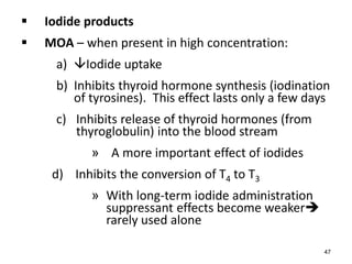  Iodide products
 MOA – when present in high concentration:
a) Iodide uptake
b) Inhibits thyroid hormone synthesis (iodination
of tyrosines). This effect lasts only a few days
c) Inhibits release of thyroid hormones (from
thyroglobulin) into the blood stream
» A more important effect of iodides
d) Inhibits the conversion of T4 to T3
» With long-term iodide administration
suppressant effects become weaker
rarely used alone
47
 