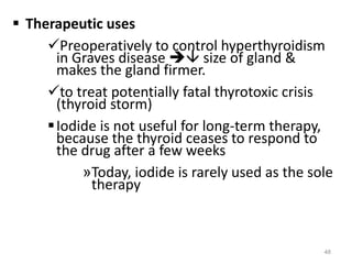  Therapeutic uses
Preoperatively to control hyperthyroidism
in Graves disease  size of gland &
makes the gland firmer.
to treat potentially fatal thyrotoxic crisis
(thyroid storm)
Iodide is not useful for long-term therapy,
because the thyroid ceases to respond to
the drug after a few weeks
»Today, iodide is rarely used as the sole
therapy
48
 
