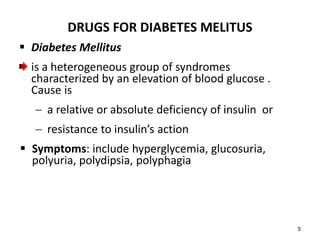 DRUGS FOR DIABETES MELITUS
 Diabetes Mellitus
is a heterogeneous group of syndromes
characterized by an elevation of blood glucose .
Cause is
 a relative or absolute deficiency of insulin or
 resistance to insulin’s action
 Symptoms: include hyperglycemia, glucosuria,
polyuria, polydipsia, polyphagia
5
 