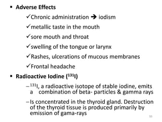  Adverse Effects
Chronic administration  iodism
metallic taste in the mouth
sore mouth and throat
swelling of the tongue or larynx
Rashes, ulcerations of mucous membranes
Frontal headache
 Radioactive Iodine (131I)
131I, a radioactive isotope of stable iodine, emits
a combination of beta- particles & gamma rays
Is concentrated in the thyroid gland. Destruction
of the thyroid tissue is produced primarily by
emission of gama-rays 50
 