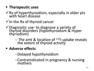  Therapeutic uses
Rx of hyperthyroidism, especially in older pts
with heart disease
In the Rx of thyroid cancer
Diagnostic use- to diagnose a variety of
thyroid disorders (hypothyroidism & Hyper
thyriodism)
 The amt & location of 131I uptake reveals
the extent of thyroid activity
 Adverse effects
Delayed hypothyroidism
Contraindicated in pregnancy & nursing
mothers
51
 