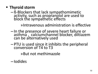  Thyroid storm
–ß-Blockers that lack sympathomimetic
activity, such as propranolol are used to
block the sympathetic effects
»Intravenous administration is effective
–In the presence of severe heart failure or
asthma , calciumchannel blocker, diltiazem
can be alternatively used
–PTU is used since it inhibits the peripheral
conversion of T4 to T3
»But not methimazole
–Iodides
52
 
