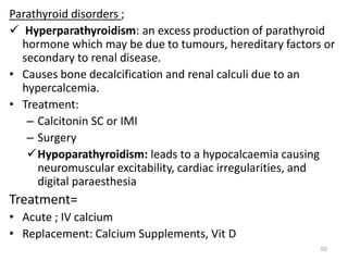 Parathyroid disorders ;
 Hyperparathyroidism: an excess production of parathyroid
hormone which may be due to tumours, hereditary factors or
secondary to renal disease.
• Causes bone decalcification and renal calculi due to an
hypercalcemia.
• Treatment:
– Calcitonin SC or IMI
– Surgery
Hypoparathyroidism: leads to a hypocalcaemia causing
neuromuscular excitability, cardiac irregularities, and
digital paraesthesia
Treatment=
• Acute ; IV calcium
• Replacement: Calcium Supplements, Vit D
55
 