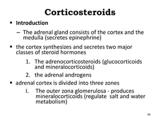 Corticosteroids
 Introduction
– The adrenal gland consists of the cortex and the
medulla (secretes epinephrine)
 the cortex synthesizes and secretes two major
classes of steroid hormones
1. The adrenocorticosteroids (glucocorticoids
and mineralocorticoids)
2. the adrenal androgens
 adrenal cortex is divided into three zones
I. The outer zona glomerulosa - produces
mineralocorticoids (regulate salt and water
metabolism)
56
 
