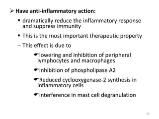  Have anti-inflammatory action:
 dramatically reduce the inflammatory response
and suppress immunity
 This is the most important therapeutic property
 This effect is due to
lowering and inhibition of peripheral
lymphocytes and macrophages
inhibition of phospholipase A2
Reduced cyclooxygenase-2 synthesis in
inflammatory cells
interference in mast cell degranulation
62
 