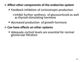  Affect other components of the endocrine system
 Feedback inhibition of corticotropin production
»Inhibit further synthesis of glucocorticoid as well
as thyroid-stimulating hormone
 decreased production of growth hormone
 Can have effects on other systems
 Adequate cortisol levels are essential for normal
glomerular filtration
64
 