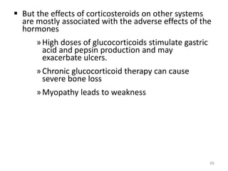  But the effects of corticosteroids on other systems
are mostly associated with the adverse effects of the
hormones
»High doses of glucocorticoids stimulate gastric
acid and pepsin production and may
exacerbate ulcers.
»Chronic glucocorticoid therapy can cause
severe bone loss
»Myopathy leads to weakness
65
 