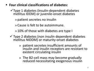  Four clinical classifications of diabetes:
Type 1 diabetes (insulin-dependent diabetes
mellitus IDDM) or juvenile-onset diabetes
»patient secretes no insulin
»Cause is felt to be autoimmune.
»10% of those with diabetes are type I
 Type 2 diabetes (non insulin dependent diabetes
mellitus NIDDM) or maturity-onset diabetes
» patient secretes insufficient amounts of
insulin and insulin receptors are resistant to
existent circulating insulin
» The B2-cell mass may become gradually
reduced necessitating exogenous insulin
7
 