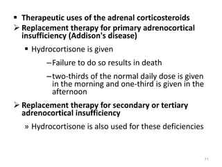  Therapeutic uses of the adrenal corticosteroids
 Replacement therapy for primary adrenocortical
insufficiency (Addison's disease)
 Hydrocortisone is given
–Failure to do so results in death
–two-thirds of the normal daily dose is given
in the morning and one-third is given in the
afternoon
 Replacement therapy for secondary or tertiary
adrenocortical insufficiency
» Hydrocortisone is also used for these deficiencies
71
 