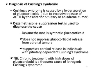  Diagnosis of Cushing's syndrome
– Cushing's syndrome is caused by a hypersecretion
of glucocorticoids ( due to excessive release of
ACTH by the anterior pituitary or an adrenal tumor)
 Dexamethasone suppression test is used to
diagnose the cause
–Dexamethasone is synthetic glucocorticoid
does not suppress glucocorticoid release
from adrenal tumors
suppresses cortisol release in individuals
with pituitary dependent Cushing's syndrome
NB: Chronic treatment with high doses of
glucocorticoid is a frequent cause of iatrogenic
Cushing's syndrome 72
 
