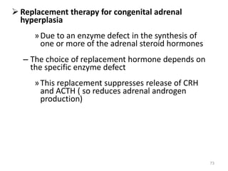  Replacement therapy for congenital adrenal
hyperplasia
»Due to an enzyme defect in the synthesis of
one or more of the adrenal steroid hormones
– The choice of replacement hormone depends on
the specific enzyme defect
»This replacement suppresses release of CRH
and ACTH ( so reduces adrenal androgen
production)
73
 