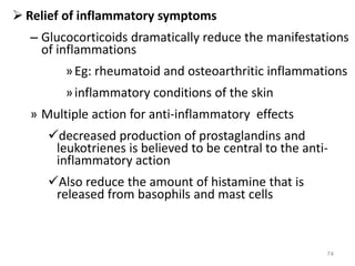  Relief of inflammatory symptoms
– Glucocorticoids dramatically reduce the manifestations
of inflammations
»Eg: rheumatoid and osteoarthritic inflammations
»inflammatory conditions of the skin
» Multiple action for anti-inflammatory effects
decreased production of prostaglandins and
leukotrienes is believed to be central to the anti-
inflammatory action
Also reduce the amount of histamine that is
released from basophils and mast cells
74
 