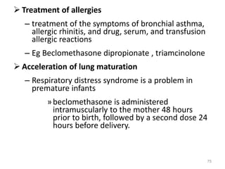  Treatment of allergies
– treatment of the symptoms of bronchial asthma,
allergic rhinitis, and drug, serum, and transfusion
allergic reactions
– Eg Beclomethasone dipropionate , triamcinolone
 Acceleration of lung maturation
– Respiratory distress syndrome is a problem in
premature infants
»beclomethasone is administered
intramuscularly to the mother 48 hours
prior to birth, followed by a second dose 24
hours before delivery.
75
 