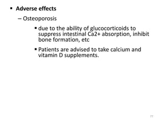  Adverse effects
– Osteoporosis
 due to the ability of glucocorticoids to
suppress intestinal Ca2+ absorption, inhibit
bone formation, etc
 Patients are advised to take calcium and
vitamin D supplements.
77
 