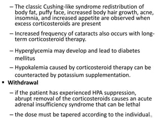 – The classic Cushing-like syndrome redistribution of
body fat, puffy face, increased body hair growth, acne,
insomnia, and increased appetite are observed when
excess corticosteroids are present
– Increased frequency of cataracts also occurs with long-
term corticosteroid therapy.
– Hyperglycemia may develop and lead to diabetes
mellitus
– Hypokalemia caused by corticosteroid therapy can be
counteracted by potassium supplementation.
 Withdrawal
– if the patient has experienced HPA suppression,
abrupt removal of the corticosteroids causes an acute
adrenal insufficiency syndrome that can be lethal
– the dose must be tapered according to the individual78
 