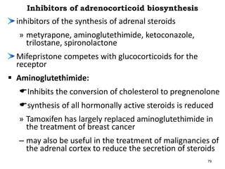 Inhibitors of adrenocorticoid biosynthesis
inhibitors of the synthesis of adrenal steroids
» metyrapone, aminoglutethimide, ketoconazole,
trilostane, spironolactone
Mifepristone competes with glucocorticoids for the
receptor
 Aminoglutethimide:
Inhibits the conversion of cholesterol to pregnenolone
synthesis of all hormonally active steroids is reduced
» Tamoxifen has largely replaced aminoglutethimide in
the treatment of breast cancer
– may also be useful in the treatment of malignancies of
the adrenal cortex to reduce the secretion of steroids
79
 