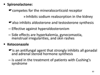  Spironolactone:
competes for the mineralocorticoid receptor
»Inhibits sodium reabsorption in the kidney
also inhibits aldosterone and testosterone synthesis
– Effective against hyperaldosteronism
– Side effects are hyperkalemia, gynecomastia,
menstrual irregularities, and skin rashes
 Ketoconazole
is an antifungal agent that strongly inhibits all gonadal
and adrenal steroid hormone synthesis
– is used in the treatment of patients with Cushing's
syndrome
80
 