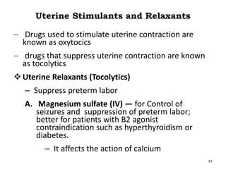 Uterine Stimulants and Relaxants
 Drugs used to stimulate uterine contraction are
known as oxytocics
 drugs that suppress uterine contraction are known
as tocolytics
Uterine Relaxants (Tocolytics)
– Suppress preterm labor
A. Magnesium sulfate (IV) — for Control of
seizures and suppression of preterm labor;
better for patients with B2 agonist
contraindication such as hyperthyroidism or
diabetes.
– It affects the action of calcium
81
 