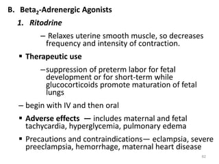 B. Beta2-Adrenergic Agonists
1. Ritodrine
– Relaxes uterine smooth muscle, so decreases
frequency and intensity of contraction.
 Therapeutic use
–suppression of preterm labor for fetal
development or for short-term while
glucocorticoids promote maturation of fetal
lungs
– begin with IV and then oral
 Adverse effects — includes maternal and fetal
tachycardia, hyperglycemia, pulmonary edema
 Precautions and contraindications— eclampsia, severe
preeclampsia, hemorrhage, maternal heart disease
82
 