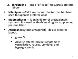 2. Terbutaline — used “off-label” to supress preterm
labour.
 Nifedipine —Calcium channel blocker that has been
used to suppress preterm labor.
 Indomethacin — is an inhibitor of prostaglandin
synthesis. It is used as third-line drug for suppressing
preterm labor.
 Atosiban (oxytocin antagonist) - delays preterm
labour.
 given IV
 Adverse effects include symptoms of
vasodilation, nausea, vomiting, and
hyperglycaemia
83
 