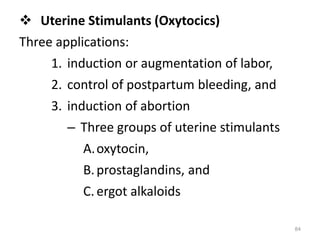  Uterine Stimulants (Oxytocics)
Three applications:
1. induction or augmentation of labor,
2. control of postpartum bleeding, and
3. induction of abortion
– Three groups of uterine stimulants
A.oxytocin,
B.prostaglandins, and
C. ergot alkaloids
84
 