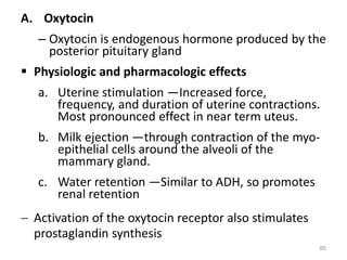 A. Oxytocin
– Oxytocin is endogenous hormone produced by the
posterior pituitary gland
 Physiologic and pharmacologic effects
a. Uterine stimulation —Increased force,
frequency, and duration of uterine contractions.
Most pronounced effect in near term uteus.
b. Milk ejection —through contraction of the myo-
epithelial cells around the alveoli of the
mammary gland.
c. Water retention —Similar to ADH, so promotes
renal retention
 Activation of the oxytocin receptor also stimulates
prostaglandin synthesis
85
 
