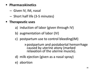  Pharmacokinetics
– Given IV, IM, nasal
– Short half life (3-5 minutes)
 Therapeutic uses
a) induction of labor (given through IV)
b) augmentation of labor (IV)
c) postpartum use to control bleeding(IM)
»postpartum and postabortal hemorrhage
caused by uterine atony (marked
relaxation of the uterine muscle).
d) milk ejection (given as a nasal spray)
e) abortion
86
 