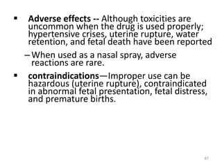 Adverse effects -- Although toxicities are
uncommon when the drug is used properly;
hypertensive crises, uterine rupture, water
retention, and fetal death have been reported
–When used as a nasal spray, adverse
reactions are rare.
 contraindications—Improper use can be
hazardous (uterine rupture), contraindicated
in abnormal fetal presentation, fetal distress,
and premature births.
87
 