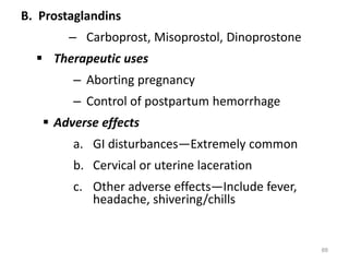 B. Prostaglandins
– Carboprost, Misoprostol, Dinoprostone
 Therapeutic uses
– Aborting pregnancy
– Control of postpartum hemorrhage
 Adverse effects
a. GI disturbances—Extremely common
b. Cervical or uterine laceration
c. Other adverse effects—Include fever,
headache, shivering/chills
88
 