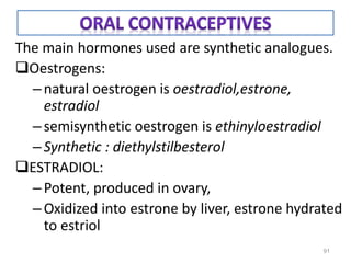 The main hormones used are synthetic analogues.
Oestrogens:
–natural oestrogen is oestradiol,estrone,
estradiol
–semisynthetic oestrogen is ethinyloestradiol
–Synthetic : diethylstilbesterol
ESTRADIOL:
–Potent, produced in ovary,
–Oxidized into estrone by liver, estrone hydrated
to estriol
91
 