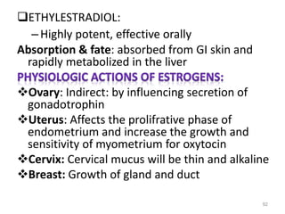 ETHYLESTRADIOL:
–Highly potent, effective orally
Absorption & fate: absorbed from GI skin and
rapidly metabolized in the liver
Ovary: Indirect: by influencing secretion of
gonadotrophin
Uterus: Affects the prolifrative phase of
endometrium and increase the growth and
sensitivity of myometrium for oxytocin
Cervix: Cervical mucus will be thin and alkaline
Breast: Growth of gland and duct
92
 