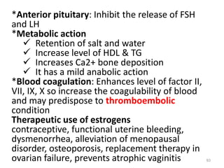 *Anterior pituitary: Inhibit the release of FSH
and LH
*Metabolic action
 Retention of salt and water
 Increase level of HDL & TG
 Increases Ca2+ bone deposition
 It has a mild anabolic action
*Blood coagulation: Enhances level of factor II,
VII, IX, X so increase the coagulability of blood
and may predispose to thromboembolic
condition
Therapeutic use of estrogens
contraceptive, functional uterine bleeding,
dysmenorrhea, alleviation of menopausal
disorder, osteoporosis, replacement therapy in
ovarian failure, prevents atrophic vaginitis 93
 