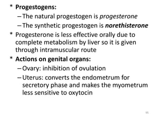 * Progestogens:
–The natural progestogen is progesterone
–The synthetic progestogen is norethisterone
* Progesterone is less effective orally due to
complete metabolism by liver so it is given
through intramuscular route
* Actions on genital organs:
–Ovary: inhibition of ovulation
–Uterus: converts the endometrum for
secretory phase and makes the myometrum
less sensitive to oxytocin
95
 