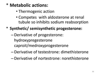 * Metabolic actions:
• Thermogenic action
• Competes with aldosterone at renal
tubule so inhibits sodium reabsorption
* Synthetic/ semisynthetic progesterone:
–Derivative of progesterone:
hydroxypregesterone
caproit/medroxyprogesterone
–Derivative of testestrone: dimethisterone
–Derivative of nortestrone: norethisterone
96
 