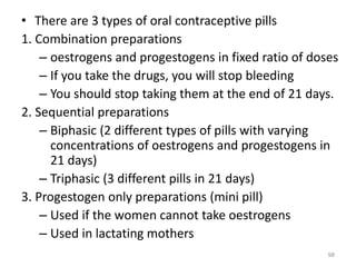 • There are 3 types of oral contraceptive pills
1. Combination preparations
– oestrogens and progestogens in fixed ratio of doses
– If you take the drugs, you will stop bleeding
– You should stop taking them at the end of 21 days.
2. Sequential preparations
– Biphasic (2 different types of pills with varying
concentrations of oestrogens and progestogens in
21 days)
– Triphasic (3 different pills in 21 days)
3. Progestogen only preparations (mini pill)
– Used if the women cannot take oestrogens
– Used in lactating mothers
98
 