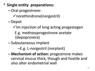 * Single entity preparations:
–Oral progestrone:
norethindrone(norgestril)
–Depot
Im injection of long acting progestogen
E.g. medroxyprogestrone acetate
(depoprovera)
–Subsutaneous implant
–E.g. L-norgestril (norplant)
–Mechanism of action: progestrone makes
cervical mucus thick, though and hostile and
also alter endometrial wall
99
 