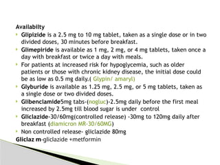 Availabilty
 Glipizide is a 2.5 mg to 10 mg tablet, taken as a single dose or in two
divided doses, 30 minutes before breakfast.
 Glimepiride is available as 1 mg, 2 mg, or 4 mg tablets, taken once a
day with breakfast or twice a day with meals.
 For patients at increased risk for hypoglycemia, such as older
patients or those with chronic kidney disease, the initial dose could
be as low as 0.5 mg daily.( Glypin/ amaryl)
 Glyburide is available as 1.25 mg, 2.5 mg, or 5 mg tablets, taken as
a single dose or two divided doses.
 Glibenclamide5mg tabs-(nogluc)-2.5mg daily before the first meal
increased by 2.5mg till blood sugar is under control
 Gliclazide-30/60mg(controlled release) -30mg to 120mg daily after
breakfast (diamicron MR-30/60MG)
 Non controlled release- gliclazide 80mg
Gliclaz m-gliclazide +metformin
 
