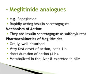  e.g. Repaglinide
 Rapidly acting insulin secretagogues
Mechanism of Action:
 They are Insulin secretagogue as sulfonylureas
Pharmacokinetics of Meglitinides
 Orally, well absorbed.
 Very fast onset of action, peak 1 h.
 short duration of action (4 h).
 Metabolized in the liver & excreted in bile
- Meglitinide analogues
 