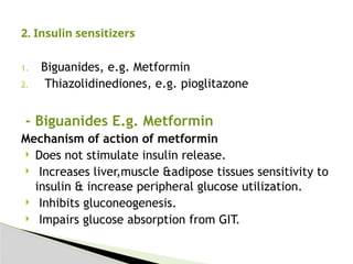 1. Biguanides, e.g. Metformin
2. Thiazolidinediones, e.g. pioglitazone
- Biguanides E.g. Metformin
Mechanism of action of metformin
 Does not stimulate insulin release.
 Increases liver,muscle &adipose tissues sensitivity to
insulin & increase peripheral glucose utilization.
 Inhibits gluconeogenesis.
 Impairs glucose absorption from GIT.
2. Insulin sensitizers
 