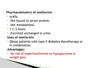 Pharmacokinetics of metformin
 orally.
 Not bound to serum protein.
 Not metabolized.
 t ½ 3 hours.
 Excreted unchanged in urine
Uses of metformin
 Obese patients with type II diabetes Monotherapy or
in combination.
Advantages:
 No risk of hyperinsulinemia or hypoglycemia or
weight gain.
 
