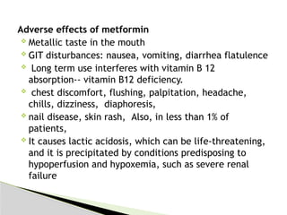 Adverse effects of metformin
 Metallic taste in the mouth
 GIT disturbances: nausea, vomiting, diarrhea flatulence
 Long term use interferes with vitamin B 12
absorption-- vitamin B12 deficiency.
 chest discomfort, flushing, palpitation, headache,
chills, dizziness, diaphoresis,
 nail disease, skin rash, Also, in less than 1% of
patients,
 It causes lactic acidosis, which can be life-threatening,
and it is precipitated by conditions predisposing to
hypoperfusion and hypoxemia, such as severe renal
failure
 