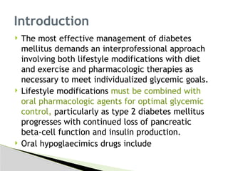  The most effective management of diabetes
mellitus demands an interprofessional approach
involving both lifestyle modifications with diet
and exercise and pharmacologic therapies as
necessary to meet individualized glycemic goals.
 Lifestyle modifications must be combined with
oral pharmacologic agents for optimal glycemic
control, particularly as type 2 diabetes mellitus
progresses with continued loss of pancreatic
beta-cell function and insulin production.
 Oral hypoglaecimics drugs include
Introduction
 