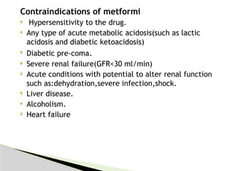 Contraindications of metformi
 Hypersensitivity to the drug.
 Any type of acute metabolic acidosis(such as lactic
acidosis and diabetic ketoacidosis)
 Diabetic pre-coma.
 Severe renal failure(GFR<30 ml/min)
 Acute conditions with potential to alter renal function
such as:dehydration,severe infection,shock.
 Liver disease.
 Alcoholism.
 Heart failure
 