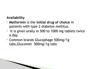 Availability
 Metformin is the initial drug of choice in
patients with type 2 diabetes mellitus.
 It is given orally in 500 to 1000 mg tablets twice
a day.
 Common brands Glucophage 500mg/1g
tabs,Glucomet 500mg/1g tabs
 