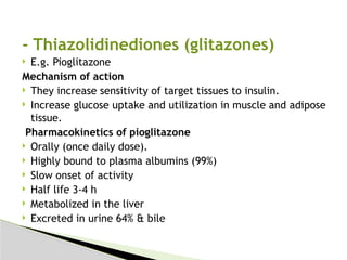 - Thiazolidinediones (glitazones)
 E.g. Pioglitazone
Mechanism of action
 They increase sensitivity of target tissues to insulin.
 Increase glucose uptake and utilization in muscle and adipose
tissue.
Pharmacokinetics of pioglitazone
 Orally (once daily dose).
 Highly bound to plasma albumins (99%)
 Slow onset of activity
 Half life 3-4 h
 Metabolized in the liver
 Excreted in urine 64% & bile
 