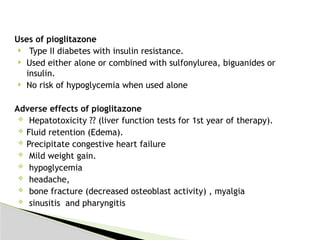 Uses of pioglitazone
 Type II diabetes with insulin resistance.
 Used either alone or combined with sulfonylurea, biguanides or
insulin.
 No risk of hypoglycemia when used alone
Adverse effects of pioglitazone
 Hepatotoxicity ?? (liver function tests for 1st year of therapy).
 Fluid retention (Edema).
 Precipitate congestive heart failure
 Mild weight gain.
 hypoglycemia
 headache,
 bone fracture (decreased osteoblast activity) , myalgia
 sinusitis and pharyngitis
 