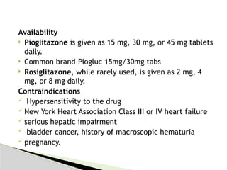 Availability
 Pioglitazone is given as 15 mg, 30 mg, or 45 mg tablets
daily.
 Common brand-Piogluc 15mg/30mg tabs
 Rosiglitazone, while rarely used, is given as 2 mg, 4
mg, or 8 mg daily.
Contraindications
 Hypersensitivity to the drug
 New York Heart Association Class III or IV heart failure
 serious hepatic impairment
 bladder cancer, history of macroscopic hematuria
 pregnancy.
 